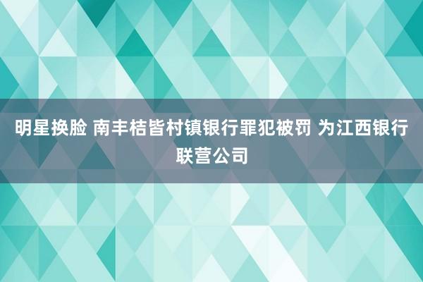 明星换脸 南丰桔皆村镇银行罪犯被罚 为江西银行联营公司