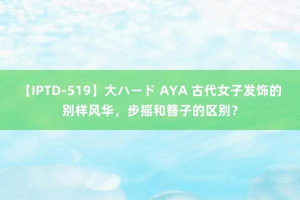 【IPTD-519】大ハード AYA 古代女子发饰的别样风华，步摇和簪子的区别？