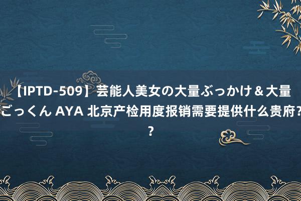 【IPTD-509】芸能人美女の大量ぶっかけ＆大量ごっくん AYA 北京产检用度报销需要提供什么贵府？