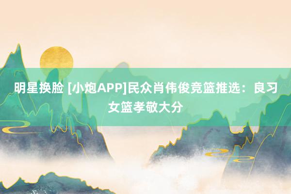 明星换脸 [小炮APP]民众肖伟俊竞篮推选：良习女篮孝敬大分