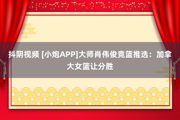 抖阴视频 [小炮APP]大师肖伟俊竞篮推选：加拿大女篮让分胜