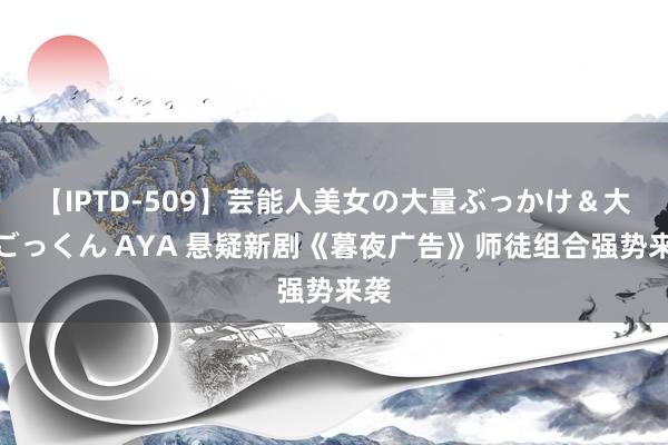 【IPTD-509】芸能人美女の大量ぶっかけ＆大量ごっくん AYA 悬疑新剧《暮夜广告》师徒组合强势来袭