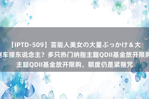 【IPTD-509】芸能人美女の大量ぶっかけ＆大量ごっくん AYA 倒车接东说念主？多只热门纳指主题QDII基金放开限购，额度仍是紧箍咒