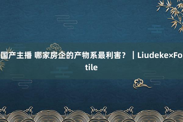 国产主播 哪家房企的产物系最利害？︱Liudeke×Fotile