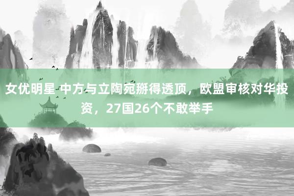 女优明星 中方与立陶宛掰得透顶，欧盟审核对华投资，27国26个不敢举手