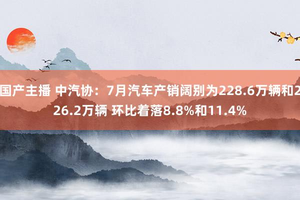 国产主播 中汽协：7月汽车产销阔别为228.6万辆和226.2万辆 环比着落8.8%和11.4%