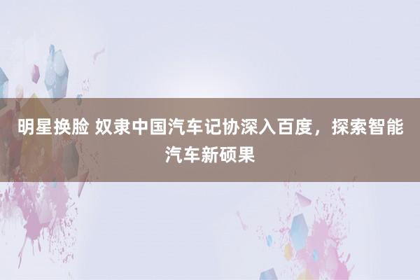 明星换脸 奴隶中国汽车记协深入百度，探索智能汽车新硕果