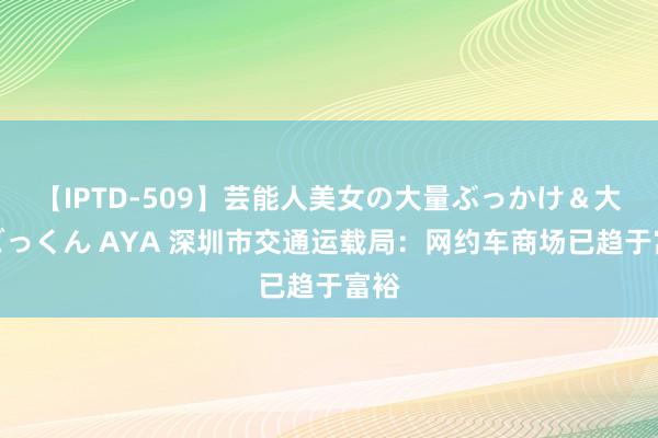 【IPTD-509】芸能人美女の大量ぶっかけ＆大量ごっくん AYA 深圳市交通运载局：网约车商场已趋于富裕