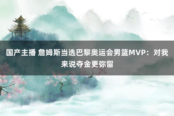 国产主播 詹姆斯当选巴黎奥运会男篮MVP：对我来说夺金更弥留