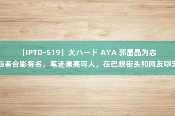 【IPTD-519】大ハード AYA 郭晶晶为志愿者合影签名，笔迹漂亮可人，在巴黎街头和网友聊天