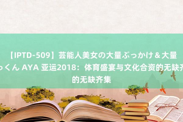 【IPTD-509】芸能人美女の大量ぶっかけ＆大量ごっくん AYA 亚运2018：体育盛宴与文化合资的无缺齐集