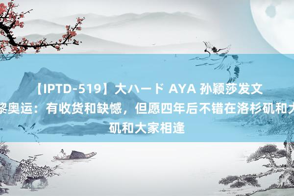 【IPTD-519】大ハード AYA 孙颖莎发文总紧闭黎奥运：有收货和缺憾，但愿四年后不错在洛杉矶和大家相逢