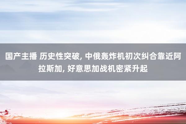 国产主播 历史性突破， 中俄轰炸机初次纠合靠近阿拉斯加， 好意思加战机密紧升起