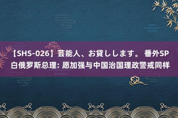 【SHS-026】芸能人、お貸しします。 番外SP 白俄罗斯总理: 愿加强与中国治国理政警戒同样