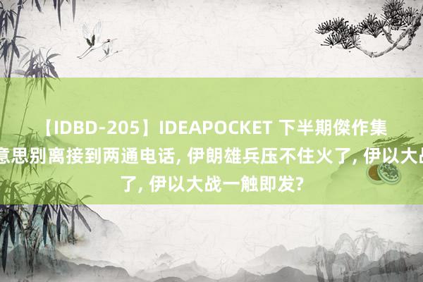 【IDBD-205】IDEAPOCKET 下半期傑作集2009 中好意思别离接到两通电话， 伊朗雄兵压不住火了， 伊以大战一触即发?