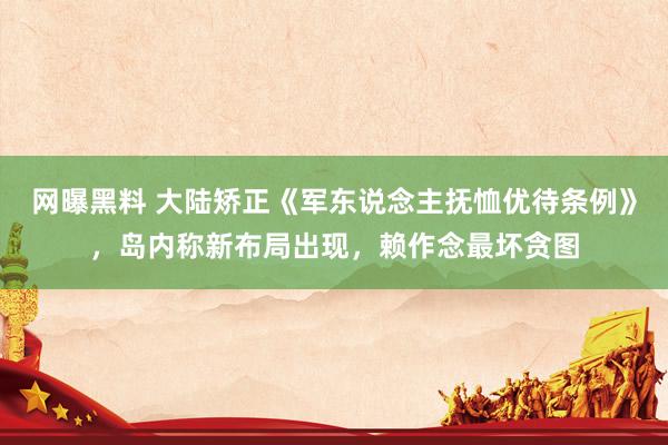 网曝黑料 大陆矫正《军东说念主抚恤优待条例》，岛内称新布局出现，赖作念最坏贪图