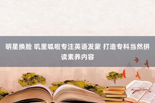 明星换脸 叽里呱啦专注英语发蒙 打造专科当然拼读素养内容