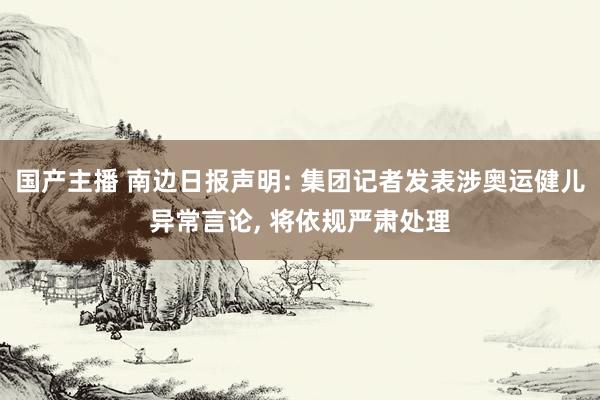 国产主播 南边日报声明: 集团记者发表涉奥运健儿异常言论， 将依规严肃处理