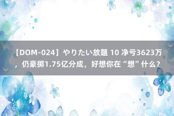 【DOM-024】やりたい放題 10 净亏3623万，仍豪掷1.75亿分成，好想你在“想”什么？