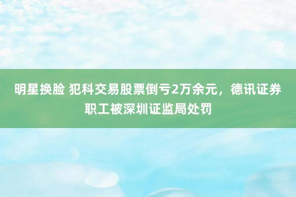 明星换脸 犯科交易股票倒亏2万余元，德讯证券职工被深圳证监局处罚