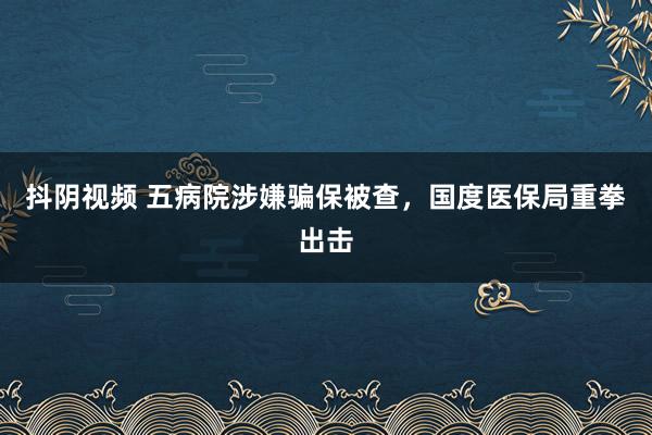 抖阴视频 五病院涉嫌骗保被查，国度医保局重拳出击