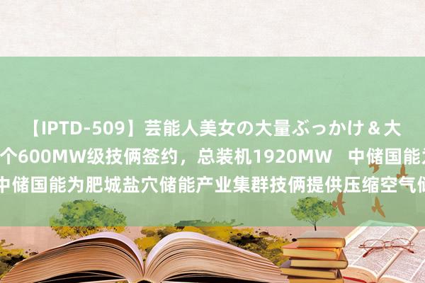 【IPTD-509】芸能人美女の大量ぶっかけ＆大量ごっくん AYA 三个600MW级技俩签约，总装机1920MW   中储国能为肥城盐穴储能产业集群技俩提供压缩空气储能系统成套拓荒