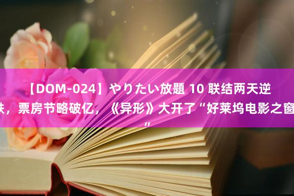 【DOM-024】やりたい放題 10 联结两天逆跌，票房节略破亿，《异形》大开了“好莱坞电影之窗”