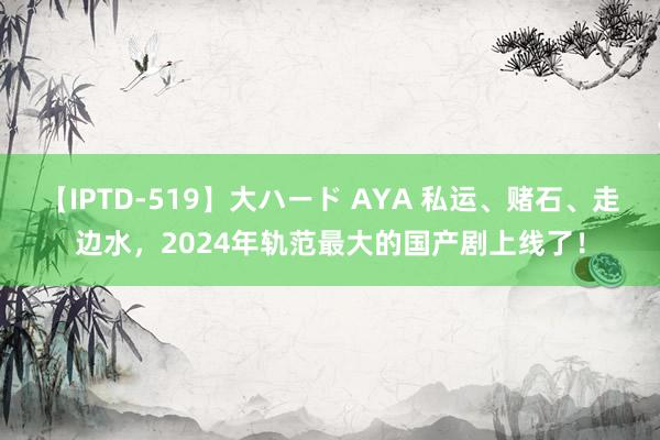 【IPTD-519】大ハード AYA 私运、赌石、走边水，2024年轨范最大的国产剧上线了！