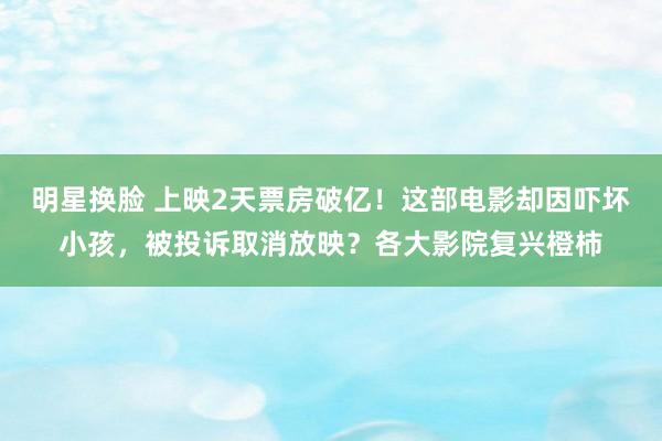 明星换脸 上映2天票房破亿！这部电影却因吓坏小孩，被投诉取消放映？各大影院复兴橙柿