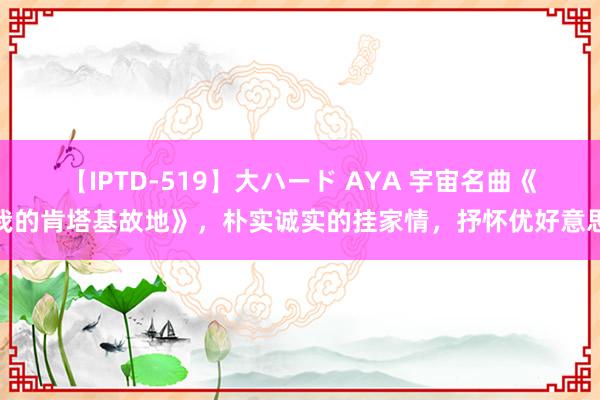 【IPTD-519】大ハード AYA 宇宙名曲《我的肯塔基故地》，朴实诚实的挂家情，抒怀优好意思