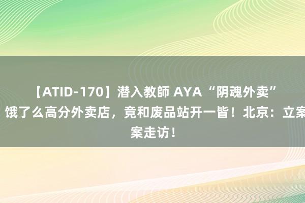 【ATID-170】潜入教師 AYA “阴魂外卖”刷屏！饿了么高分外卖店，竟和废品站开一皆！北京：立案走访！