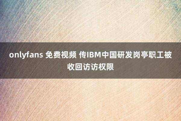 onlyfans 免费视频 传IBM中国研发岗亭职工被收回访访权限