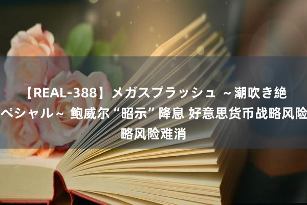 【REAL-388】メガスプラッシュ ～潮吹き絶頂スペシャル～ 鲍威尔“昭示”降息 好意思货币战略风险难消