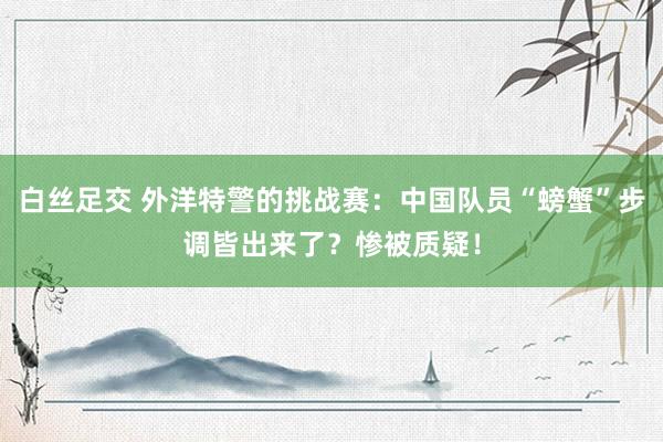 白丝足交 外洋特警的挑战赛：中国队员“螃蟹”步调皆出来了？惨被质疑！