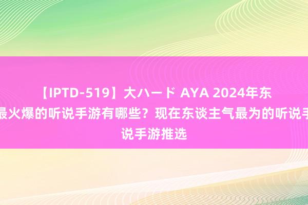 【IPTD-519】大ハード AYA 2024年东谈主气最火爆的听说手游有哪些？现在东谈主气最为的听说手游推选