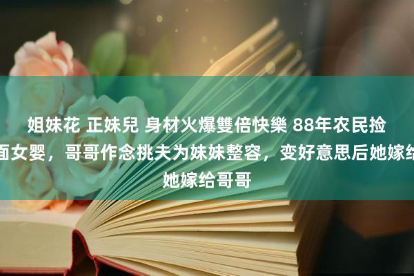 姐妹花 正妹兒 身材火爆雙倍快樂 88年农民捡到坑面女婴，哥哥作念挑夫为妹妹整容，变好意思后她嫁给哥哥