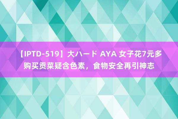 【IPTD-519】大ハード AYA 女子花7元多购买贡菜疑含色素，食物安全再引神志