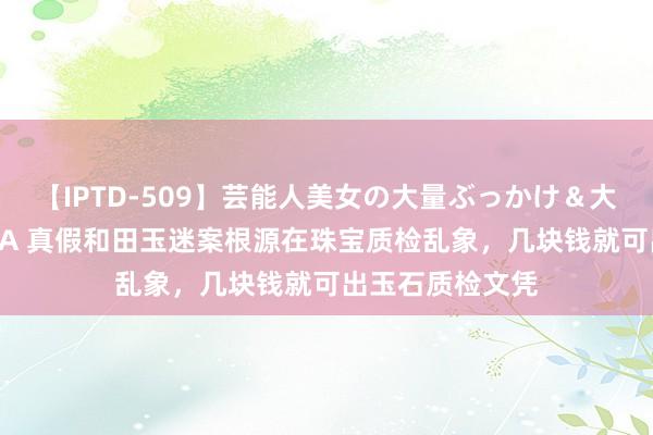 【IPTD-509】芸能人美女の大量ぶっかけ＆大量ごっくん AYA 真假和田玉迷案根源在珠宝质检乱象，几块钱就可出玉石质检文凭