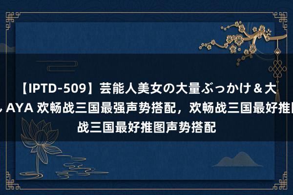 【IPTD-509】芸能人美女の大量ぶっかけ＆大量ごっくん AYA 欢畅战三国最强声势搭配，欢畅战三国最好推图声势搭配