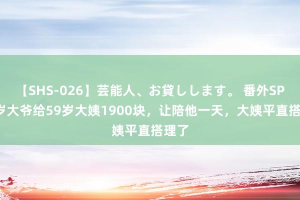 【SHS-026】芸能人、お貸しします。 番外SP 68岁大爷给59岁大姨1900块，让陪他一天，大姨平直搭理了