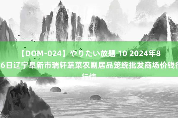 【DOM-024】やりたい放題 10 2024年8月26日辽宁阜新市瑞轩蔬菜农副居品笼统批发商场价钱行情