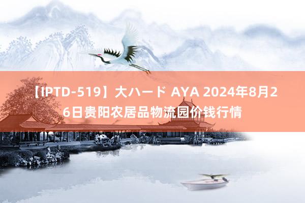 【IPTD-519】大ハード AYA 2024年8月26日贵阳农居品物流园价钱行情