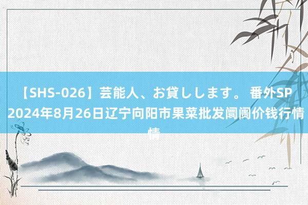 【SHS-026】芸能人、お貸しします。 番外SP 2024年8月26日辽宁向阳市果菜批发阛阓价钱行情