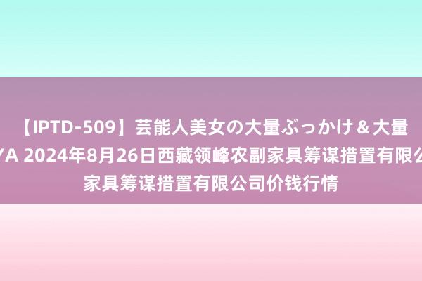 【IPTD-509】芸能人美女の大量ぶっかけ＆大量ごっくん AYA 2024年8月26日西藏领峰农副家具筹谋措置有限公司价钱行情