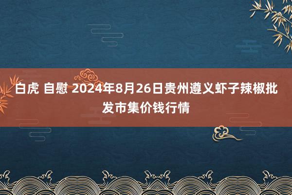 白虎 自慰 2024年8月26日贵州遵义虾子辣椒批发市集价钱行情