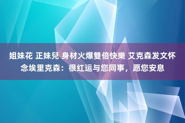 姐妹花 正妹兒 身材火爆雙倍快樂 艾克森发文怀念埃里克森：很红运与您同事，愿您安息