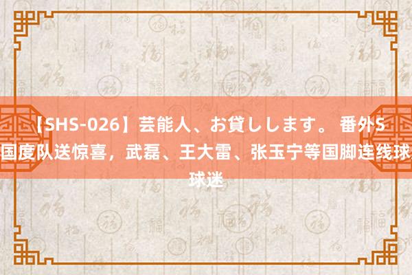 【SHS-026】芸能人、お貸しします。 番外SP 国度队送惊喜，武磊、王大雷、张玉宁等国脚连线球迷