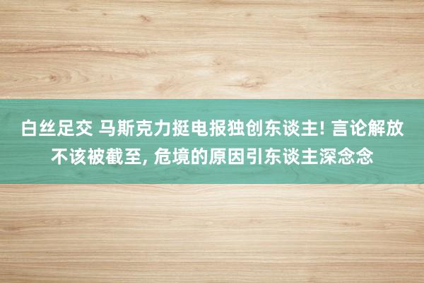 白丝足交 马斯克力挺电报独创东谈主! 言论解放不该被截至， 危境的原因引东谈主深念念