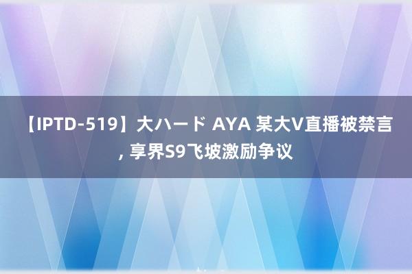 【IPTD-519】大ハード AYA 某大V直播被禁言， 享界S9飞坡激励争议