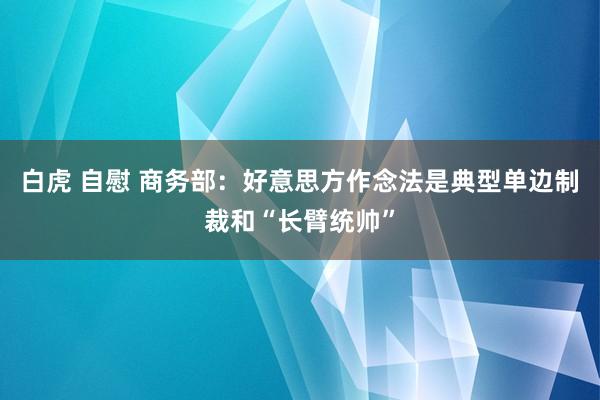 白虎 自慰 商务部：好意思方作念法是典型单边制裁和“长臂统帅”